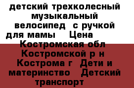 детский трехколесный музыкальный велосипед (с ручкой для мамы) › Цена ­ 2 000 - Костромская обл., Костромской р-н, Кострома г. Дети и материнство » Детский транспорт   